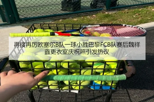 再接再厉欧塞尔B队一球小胜巴黎FCB队赛后魏祥鑫更衣室庆祝照引发热议