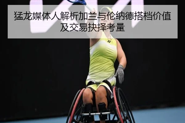 猛龙媒体人解析加兰与伦纳德搭档价值及交易抉择考量