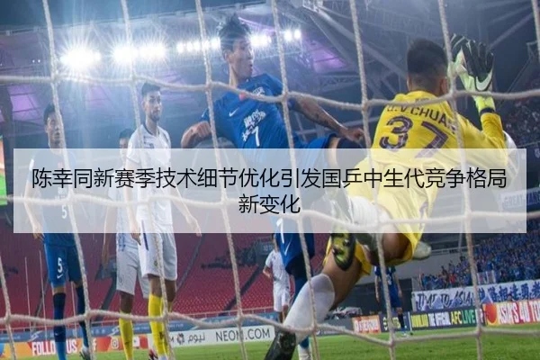 陈幸同新赛季技术细节优化引发国乒中生代竞争格局新变化